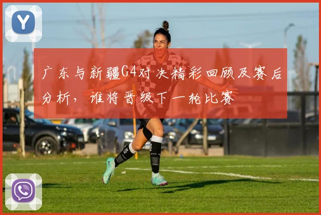 广东与新疆G4对决精彩回顾及赛后分析，谁将晋级下一轮比赛