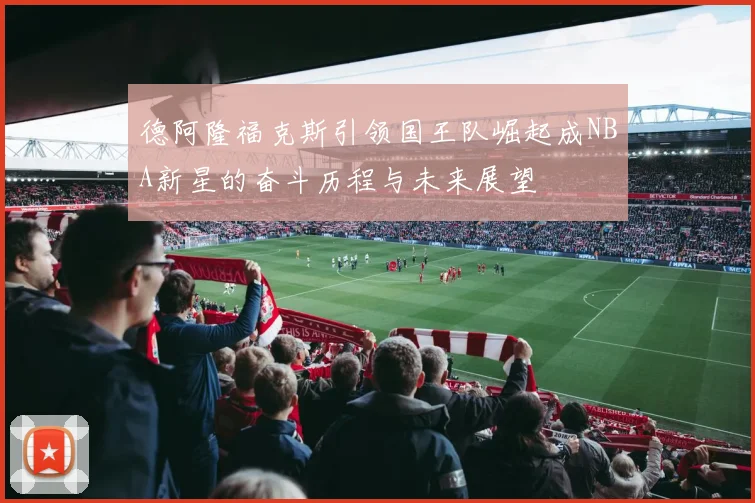 德阿隆福克斯引领国王队崛起成NBA新星的奋斗历程与未来展望