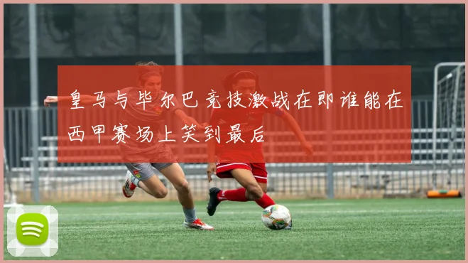 皇马与毕尔巴竞技激战在即谁能在西甲赛场上笑到最后