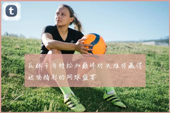 瓦林卡与特松加巅峰对决谁将赢得这场精彩的网球盛宴