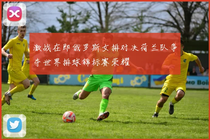 激战在即俄罗斯女排对决荷兰队争夺世界排球锦标赛荣耀