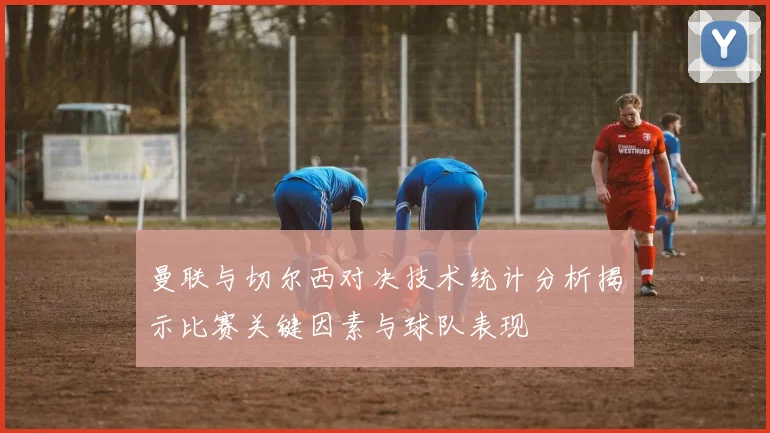 曼联与切尔西对决技术统计分析揭示比赛关键因素与球队表现