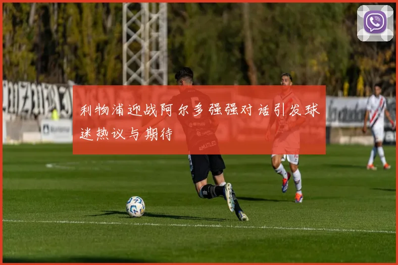 利物浦迎战阿尔多强强对话引发球迷热议与期待