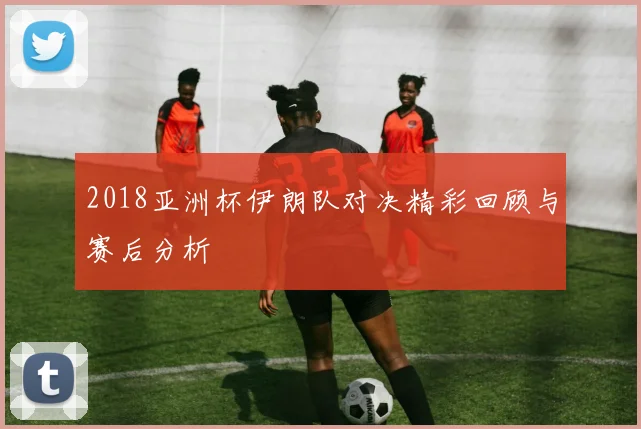 2018亚洲杯伊朗队对决精彩回顾与赛后分析