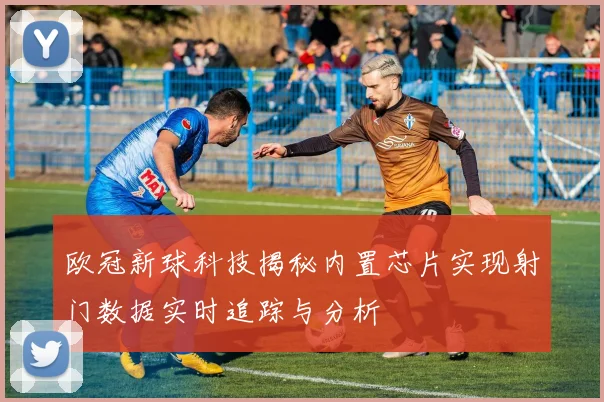 欧冠新球科技揭秘内置芯片实现射门数据实时追踪与分析