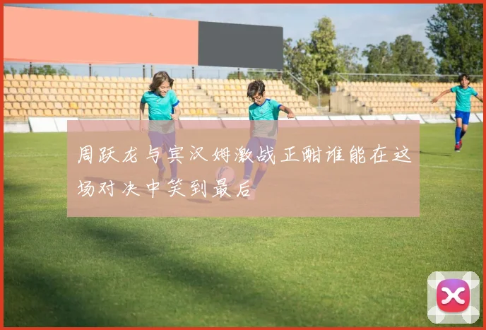 周跃龙与宾汉姆激战正酣谁能在这场对决中笑到最后