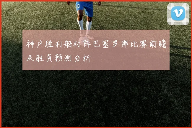 神户胜利船对阵巴塞罗那比赛前瞻及胜负预测分析