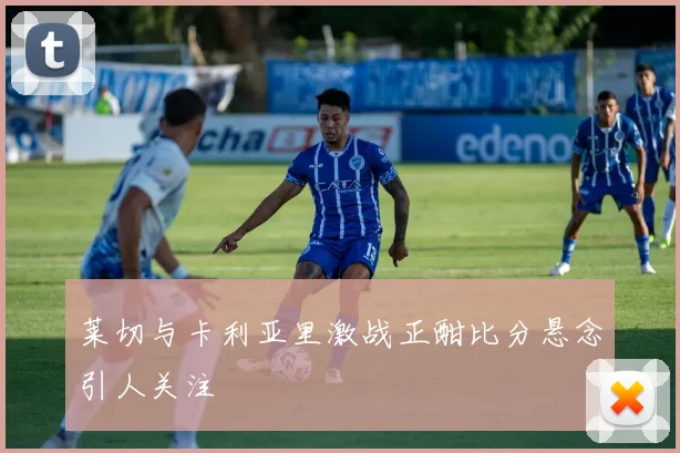 莱切与卡利亚里激战正酣比分悬念引人关注