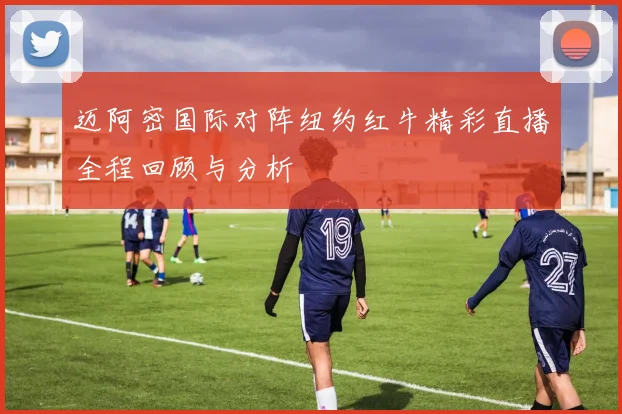 迈阿密国际对阵纽约红牛精彩直播全程回顾与分析