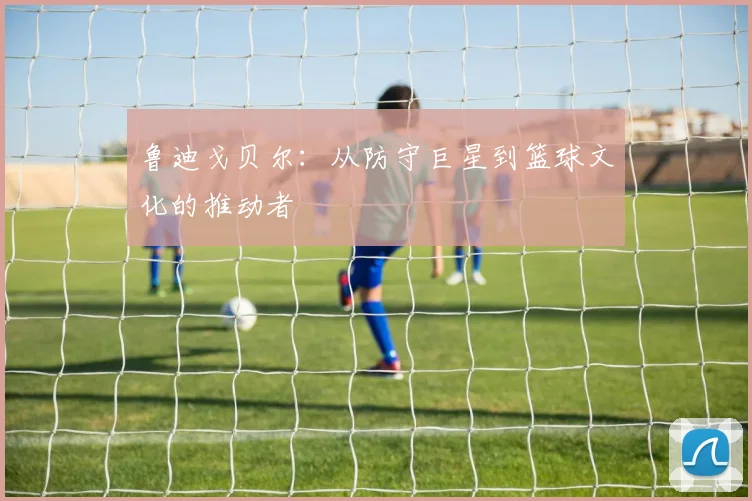 鲁迪戈贝尔：从防守巨星到篮球文化的推动者