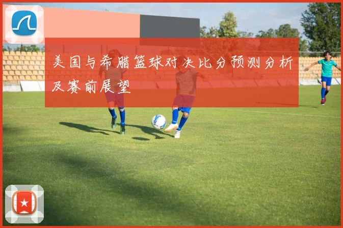 美国与希腊篮球对决比分预测分析及赛前展望