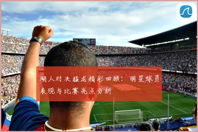 湖人对决猛龙精彩回顾：明星球员表现与比赛亮点分析