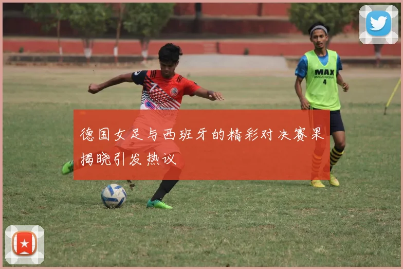 德国女足与西班牙的精彩对决赛果揭晓引发热议