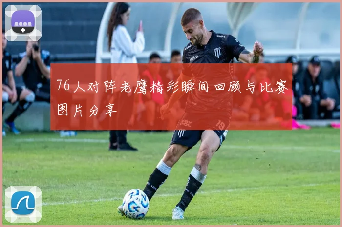 76人对阵老鹰精彩瞬间回顾与比赛图片分享