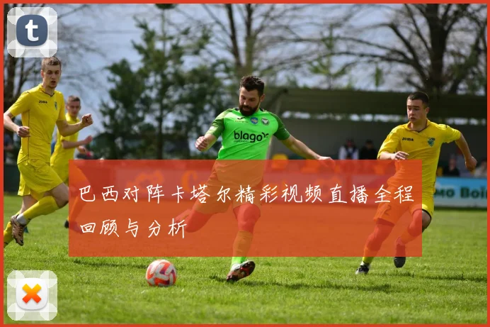 巴西对阵卡塔尔精彩视频直播全程回顾与分析