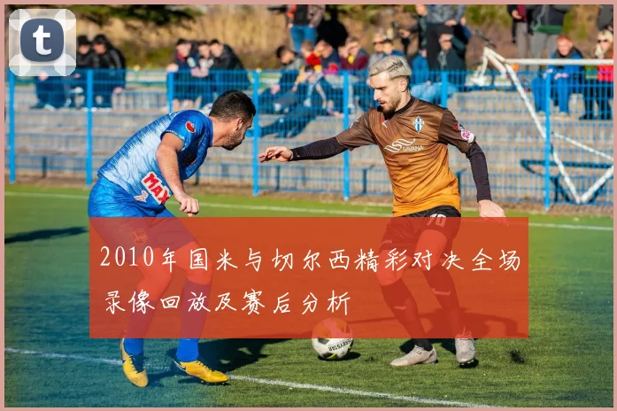 2010年国米与切尔西精彩对决全场录像回放及赛后分析