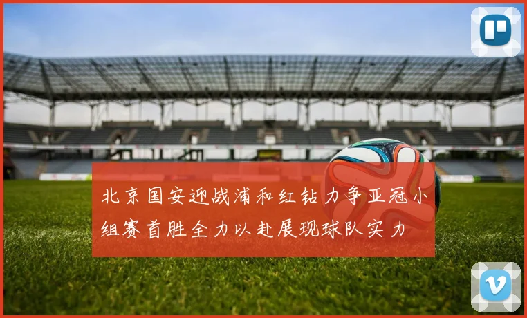 北京国安迎战浦和红钻力争亚冠小组赛首胜全力以赴展现球队实力