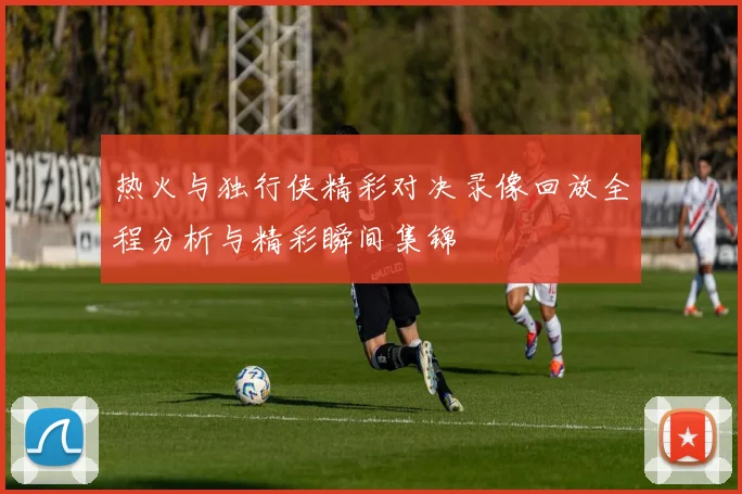 热火与独行侠精彩对决录像回放全程分析与精彩瞬间集锦