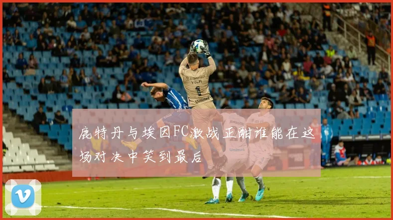 鹿特丹与埃因FC激战正酣谁能在这场对决中笑到最后