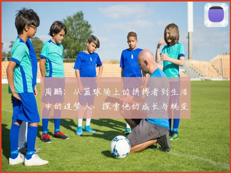 周鹏：从篮球场上的拼搏者到生活中的追梦人，探索他的成长与蜕变之路