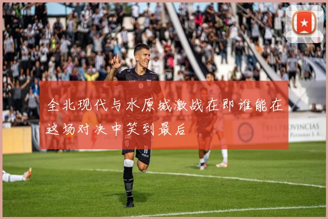 全北现代与水原城激战在即谁能在这场对决中笑到最后