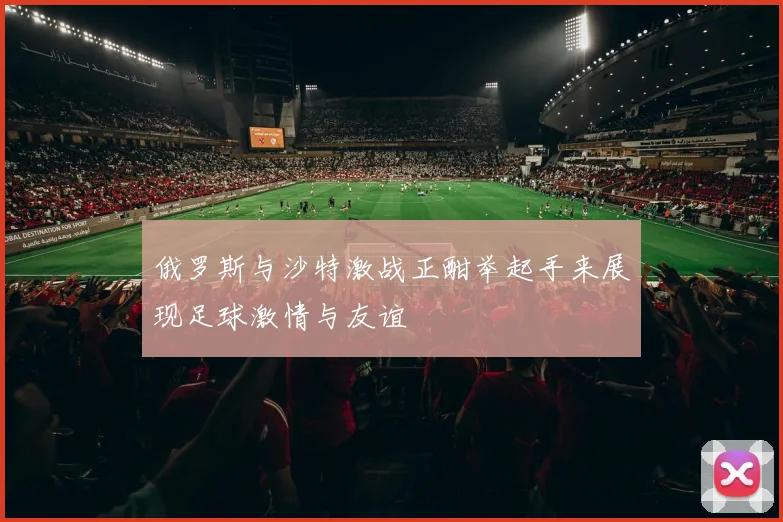 俄罗斯与沙特激战正酣举起手来展现足球激情与友谊