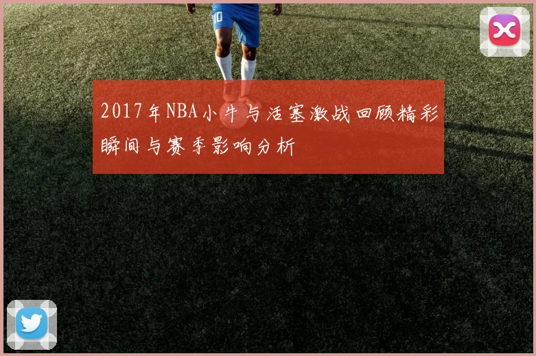 2017年NBA小牛与活塞激战回顾精彩瞬间与赛季影响分析