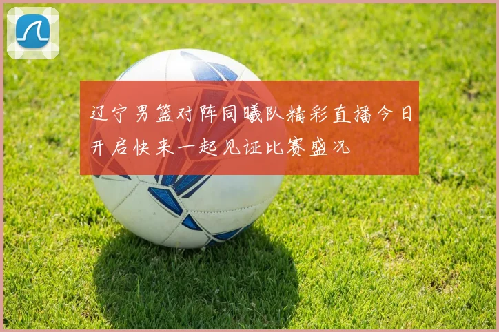 辽宁男篮对阵同曦队精彩直播今日开启快来一起见证比赛盛况