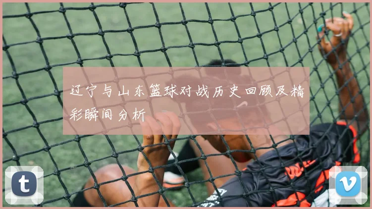 辽宁与山东篮球对战历史回顾及精彩瞬间分析
