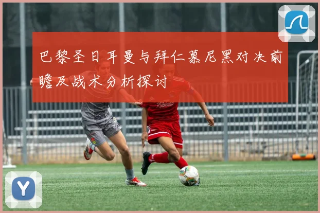 巴黎圣日耳曼与拜仁慕尼黑对决前瞻及战术分析探讨