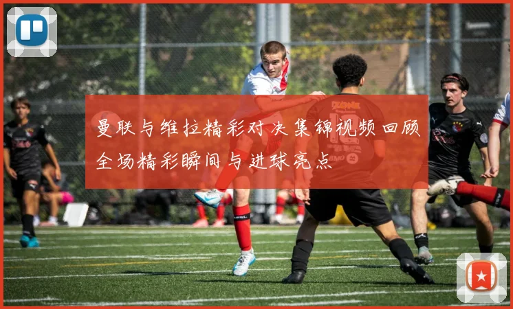 曼联与维拉精彩对决集锦视频回顾全场精彩瞬间与进球亮点