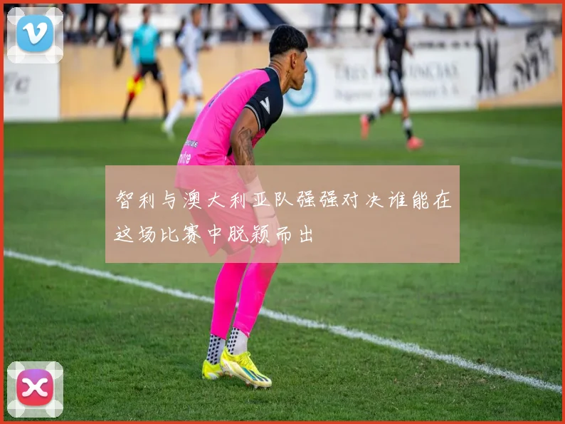 智利与澳大利亚队强强对决谁能在这场比赛中脱颖而出