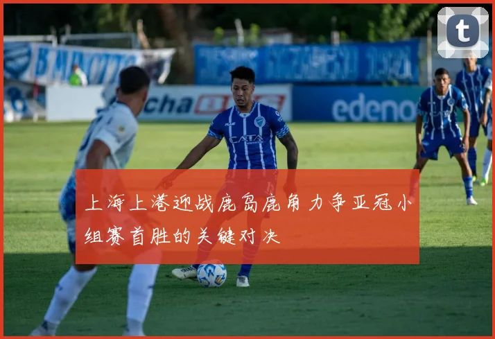 上海上港迎战鹿岛鹿角力争亚冠小组赛首胜的关键对决