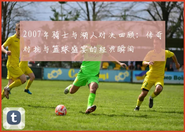 2007年骑士与湖人对决回顾：传奇对抗与篮球盛宴的经典瞬间