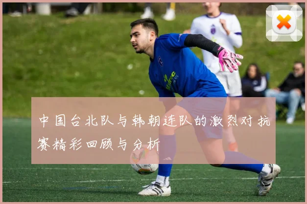 中国台北队与韩朝连队的激烈对抗赛精彩回顾与分析
