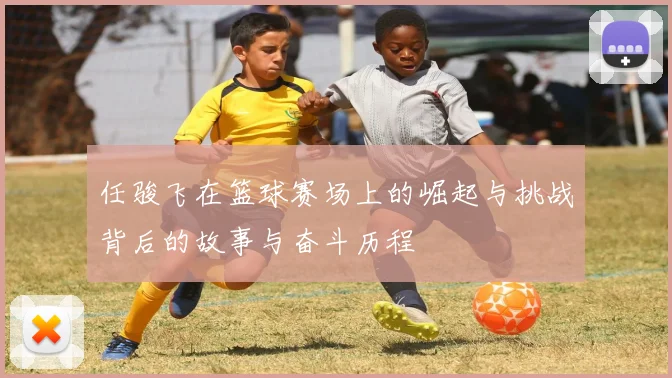 任骏飞在篮球赛场上的崛起与挑战背后的故事与奋斗历程