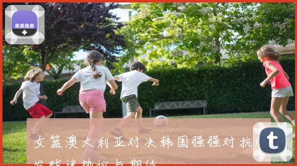 女篮澳大利亚对决韩国强强对抗引发球迷热议与期待