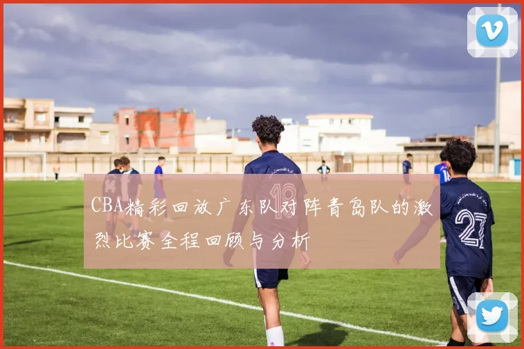 CBA精彩回放广东队对阵青岛队的激烈比赛全程回顾与分析