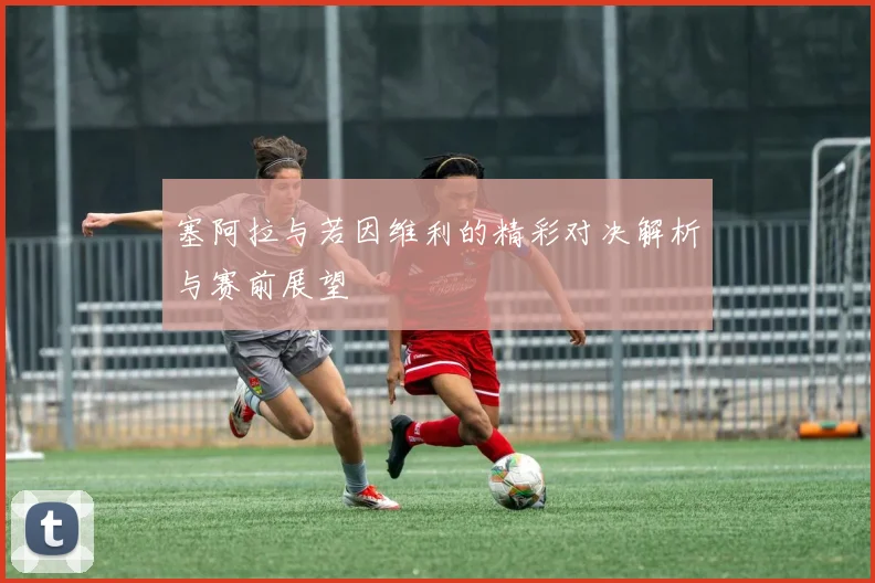 塞阿拉与若因维利的精彩对决解析与赛前展望