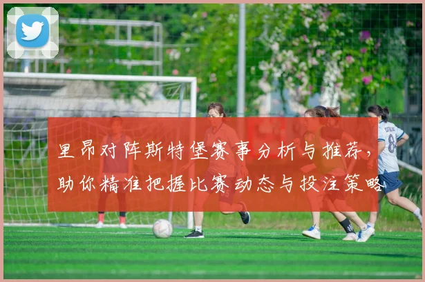 里昂对阵斯特堡赛事分析与推荐，助你精准把握比赛动态与投注策略
