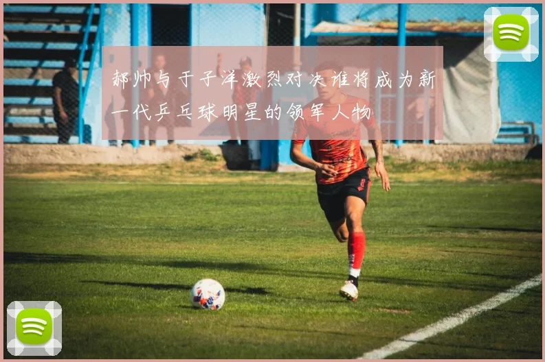 郝帅与于子洋激烈对决谁将成为新一代乒乓球明星的领军人物
