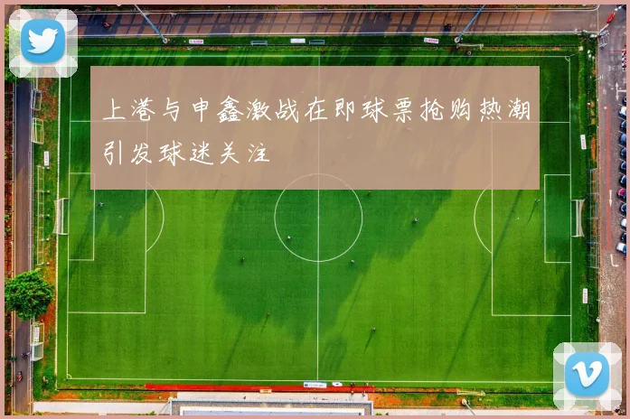 上港与申鑫激战在即球票抢购热潮引发球迷关注