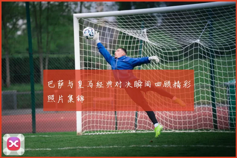巴萨与皇马经典对决瞬间回顾精彩照片集锦