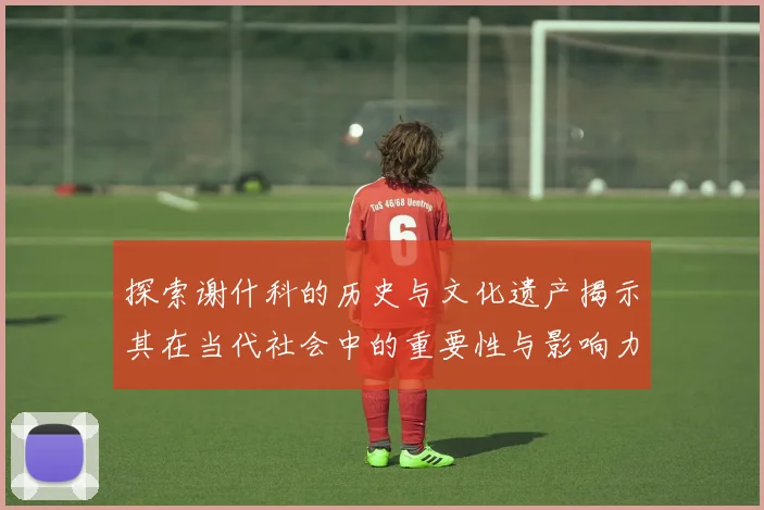 探索谢什科的历史与文化遗产揭示其在当代社会中的重要性与影响力