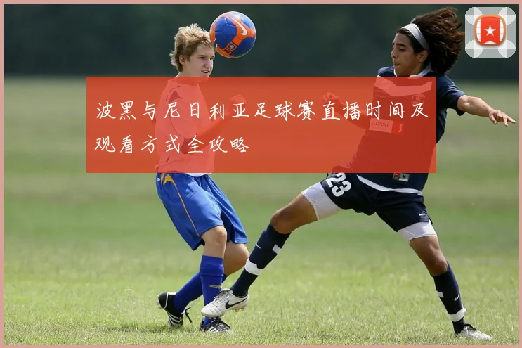 波黑与尼日利亚足球赛直播时间及观看方式全攻略