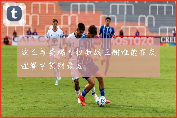波兰与委瑞内拉激战正酣谁能在友谊赛中笑到最后