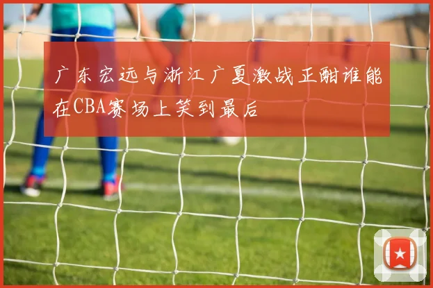 广东宏远与浙江广夏激战正酣谁能在CBA赛场上笑到最后
