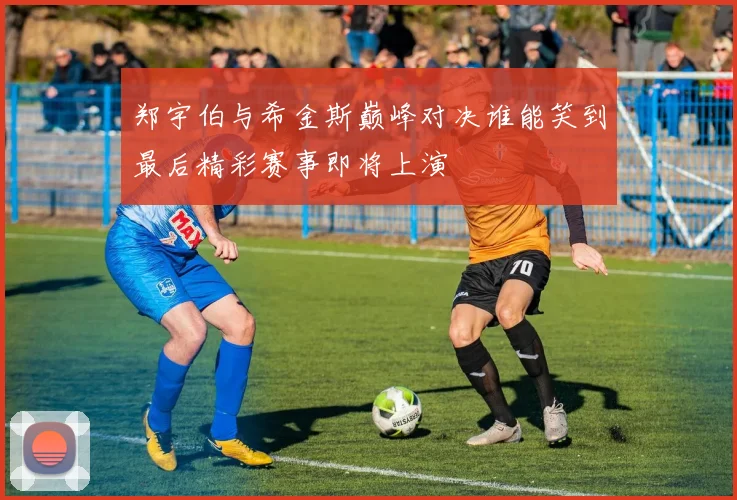 郑宇伯与希金斯巅峰对决谁能笑到最后精彩赛事即将上演