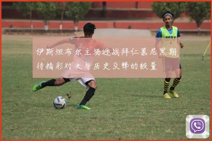 伊斯坦布尔主场迎战拜仁慕尼黑期待精彩对决与历史交锋的较量