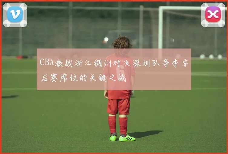 CBA激战浙江稠州对决深圳队争夺季后赛席位的关键之战